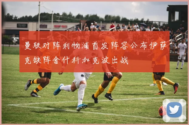 曼联对阵利物浦首发阵容公布伊萨克缺阵舍什科加克波出战