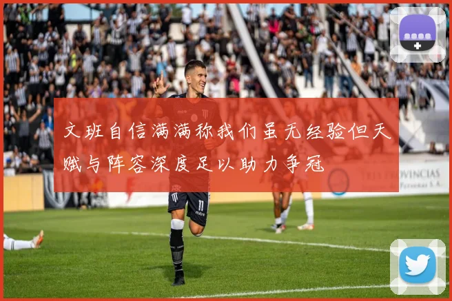 文班自信满满称我们虽无经验但天赋与阵容深度足以助力争冠