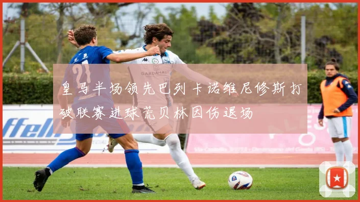 皇马半场领先巴列卡诺维尼修斯打破联赛进球荒贝林因伤退场