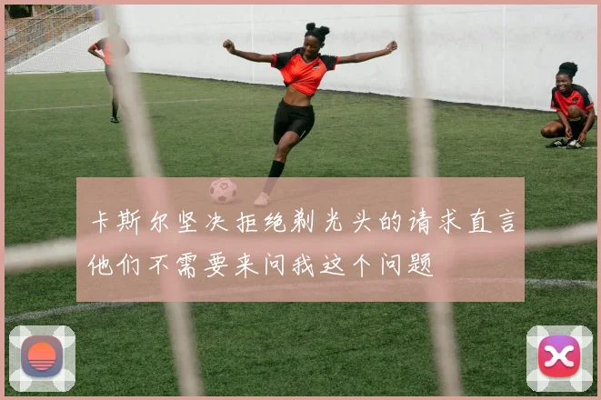 卡斯尔坚决拒绝剃光头的请求直言他们不需要来问我这个问题