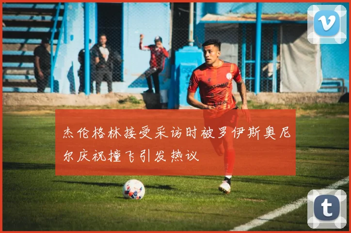 杰伦格林接受采访时被罗伊斯奥尼尔庆祝撞飞引发热议
