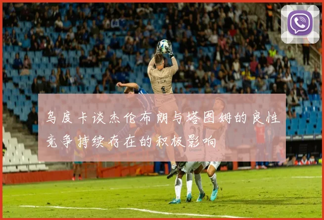 乌度卡谈杰伦布朗与塔图姆的良性竞争持续存在的积极影响