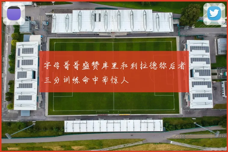 字母哥哥盛赞库里和利拉德称后者三分训练命中率惊人