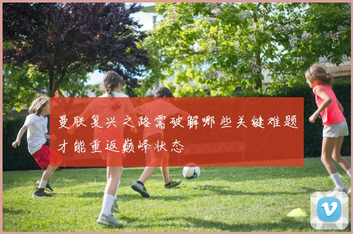 曼联复兴之路需破解哪些关键难题才能重返巅峰状态