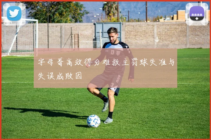 字母哥高效得分难救主罚球失准与失误成败因