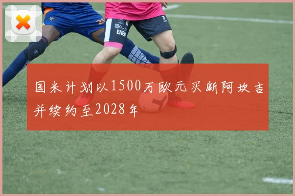 国米计划以1500万欧元买断阿坎吉并续约至2028年