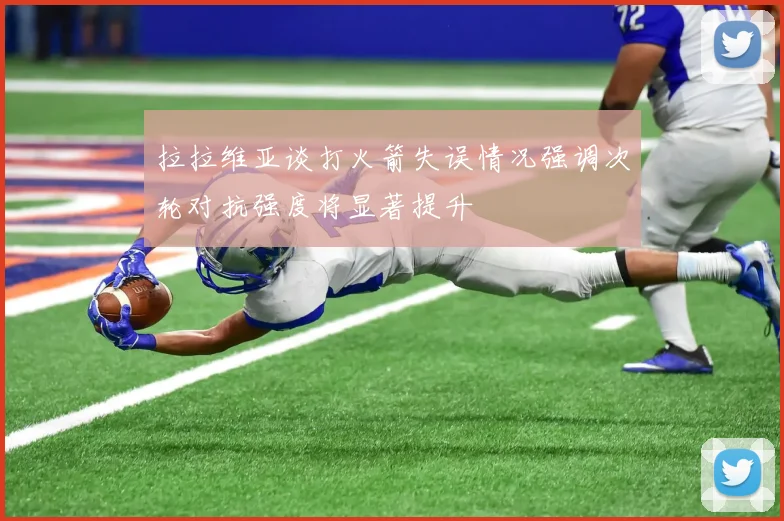 拉拉维亚谈打火箭失误情况强调次轮对抗强度将显著提升