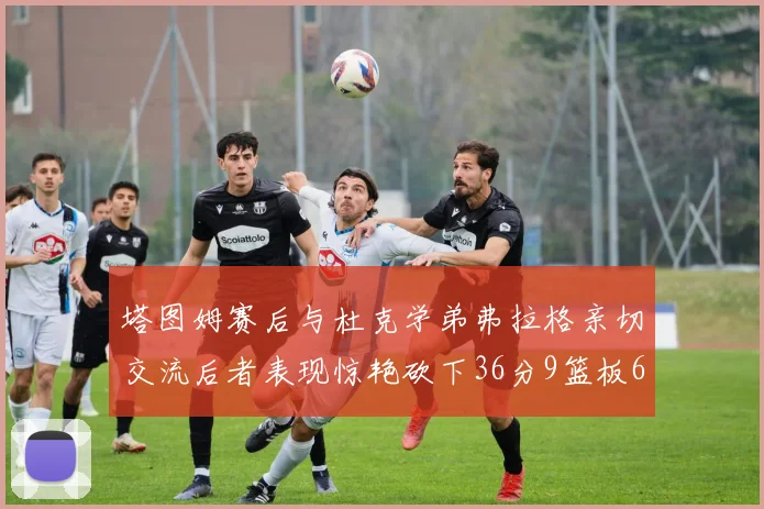 塔图姆赛后与杜克学弟弗拉格亲切交流后者表现惊艳砍下36分9篮板6助攻