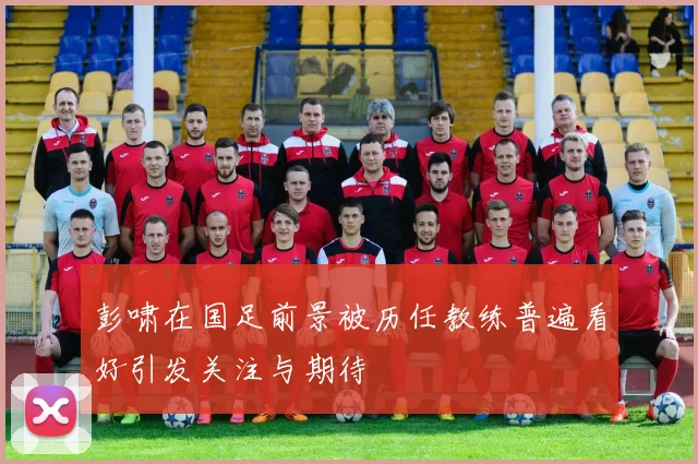 彭啸在国足前景被历任教练普遍看好引发关注与期待